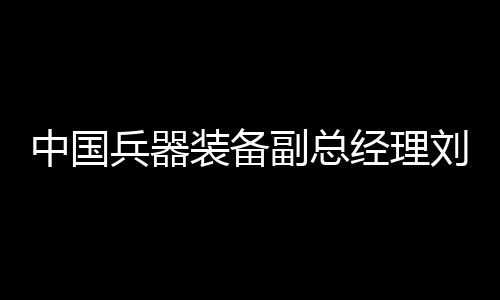 中國兵器裝備副總經(jīng)理劉衛(wèi)東被查，深入探究背后的真相