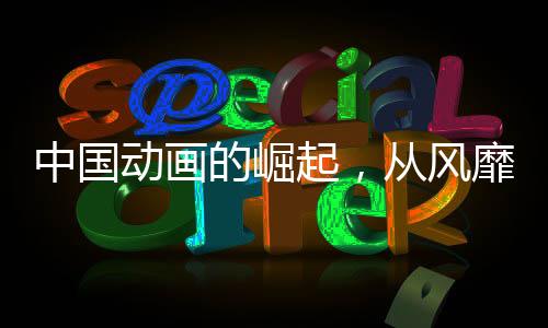 中國動畫的崛起，從風靡到震撼，產(chǎn)業(yè)力量加速爆發(fā)