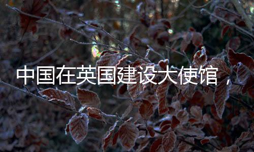 中國在英國建設(shè)大使館，深化兩國友好交流與合作的里程碑