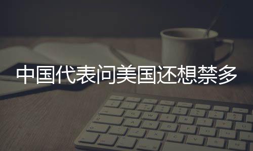 中國(guó)代表問(wèn)美國(guó)還想禁多少中國(guó)智造——一場(chǎng)關(guān)乎貿(mào)易公平的探討