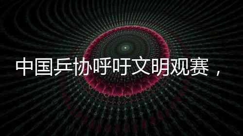 中國乒協(xié)呼吁文明觀賽，共創(chuàng)和諧賽場氛圍