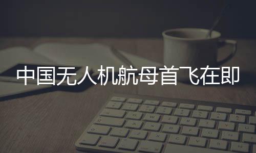 中國無人機航母首飛在即，性能揭秘與未來展望