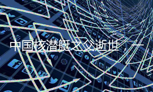 中國核潛艇之父逝世，一位偉大的科技巨匠的離世