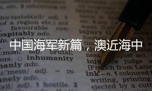 中國海軍新篇，澳近海中的一抹威嚴(yán)身影——中國海軍艦艇編隊展示力量風(fēng)采