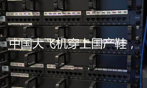 中國(guó)大飛機(jī)穿上國(guó)產(chǎn)鞋，一段標(biāo)志自主創(chuàng)新的歷史性跨越