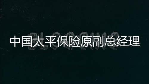 中國(guó)太平保險(xiǎn)原副總經(jīng)理肖星獲無(wú)期，重大案件揭示企業(yè)高管職責(zé)與法制建設(shè)的緊迫性