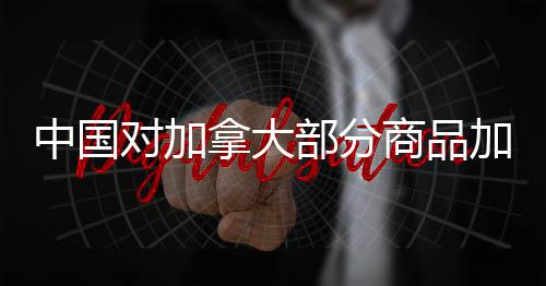 中國對加拿大部分商品加征高達100%的關(guān)稅——審視全球貿(mào)易背后的原因和影響