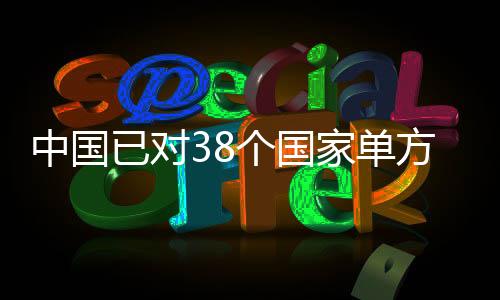 中國(guó)已對(duì)38個(gè)國(guó)家單方面免簽，推動(dòng)國(guó)際交流與友好合作深入發(fā)展