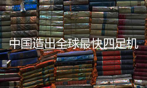 中國造出全球最快四足機器人，刷新科技新紀元的一二三四步重磅解讀
