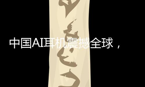 中國AI耳機(jī)震撼全球，9塊9瘋狂收割老外