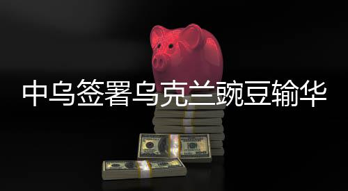 中烏簽署烏克蘭豌豆輸華議定書，開啟雙邊經(jīng)貿(mào)合作新篇章