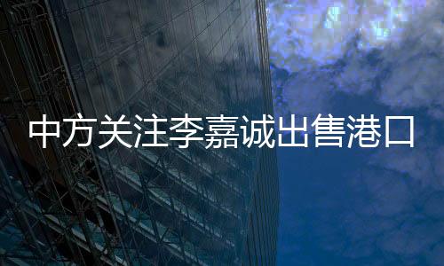 中方關注李嘉誠出售港口業(yè)務的背后動因分析