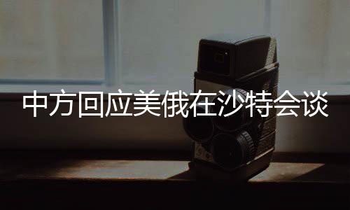 中方回應(yīng)美俄在沙特會(huì)談，聚焦合作與競(jìng)爭(zhēng)的微妙平衡