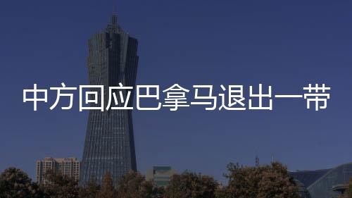 中方回應(yīng)巴拿馬退出一帶一路協(xié)議，合作前景依舊廣闊