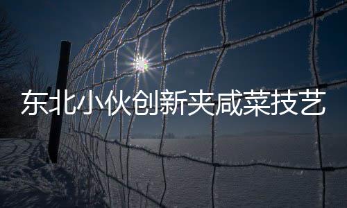 東北小伙創(chuàng)新夾咸菜技藝，商家驚嘆連連