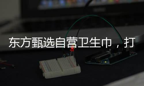 東方甄選自營(yíng)衛(wèi)生巾，打造舒適健康的個(gè)人護(hù)理品牌