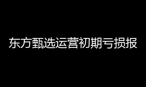 東方甄選運(yùn)營初期虧損報(bào)告，六個(gè)月凈虧達(dá)九千六百五十萬的增長挑戰(zhàn)