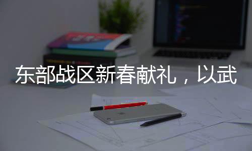 東部戰(zhàn)區(qū)新春獻禮，以武止戈，展現(xiàn)和平力量