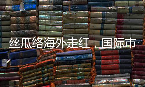 絲瓜絡(luò)海外走紅，國際市場的綠色新寵