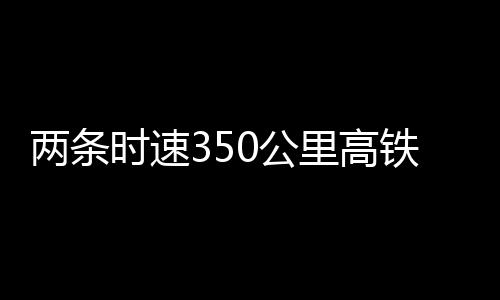 兩條時(shí)速350公里高鐵新線，有重要進(jìn)展