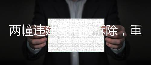 兩幢違建豪宅被拆除，重塑城市秩序與公平之范例