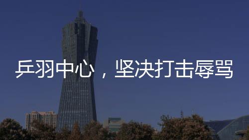 乒羽中心，堅決打擊辱罵運動員的極端粉絲行為