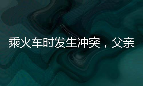 乘火車時發(fā)生沖突，父親打傷兒子引發(fā)關(guān)注