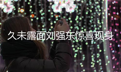 久未露面劉強(qiáng)東驚喜現(xiàn)身香港，電商巨頭背后新動(dòng)態(tài)引人關(guān)注