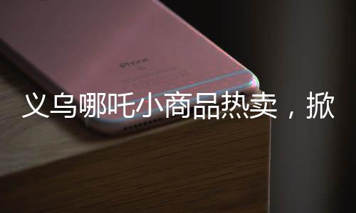 義烏哪吒小商品熱賣，掀起市場新熱潮！