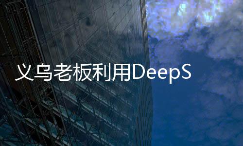義烏老板利用DeepSeek精準營銷，成功賣空小商品市場——數(shù)字化轉(zhuǎn)型案例分析