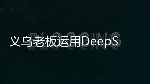 義烏老板運(yùn)用DeepSeek智能技術(shù)賣空小商品市場創(chuàng)新篇章