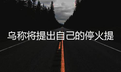 烏稱將提出自己的?；鹛嶙h 中方表態(tài)，俄烏局勢的新進展與全球關注