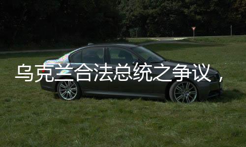 烏克蘭合法總統(tǒng)之爭議，澤連斯基何去何從？