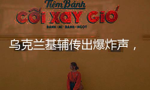 烏克蘭基輔傳出爆炸聲，緊張局勢(shì)再度升級(jí)