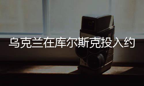 烏克蘭在庫(kù)爾斯克投入約12個(gè)旅兵力，大規(guī)模軍事行動(dòng)細(xì)節(jié)揭秘