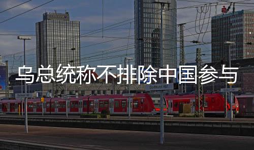 烏總統(tǒng)稱不排除中國參與和談可能性，開放對話與跨國合作的積極信號