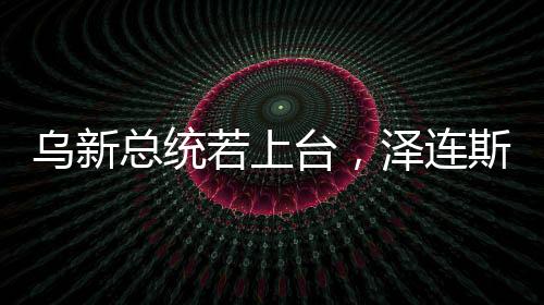 烏新總統(tǒng)若上臺，澤連斯基的未來與烏政治走向分析