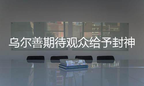 烏爾善期待觀眾給予封神第三部機(jī)會，期待再創(chuàng)神話傳奇