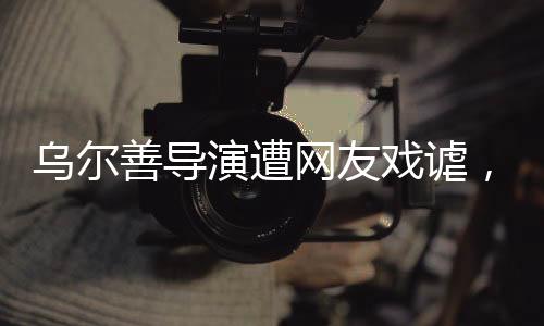 烏爾善導(dǎo)演遭網(wǎng)友戲謔，被貼臉開(kāi)大的背后故事揭秘