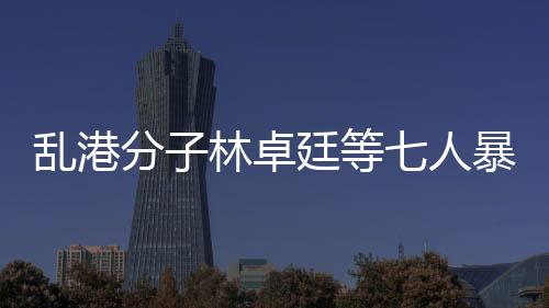 亂港分子林卓廷等七人暴動罪成立，法律正義的彰顯