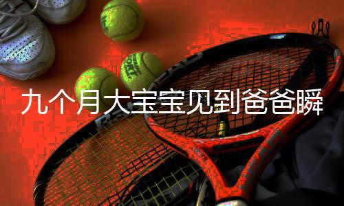 九個月大寶寶見到爸爸瞬間轉(zhuǎn)變表情，萌翻全場