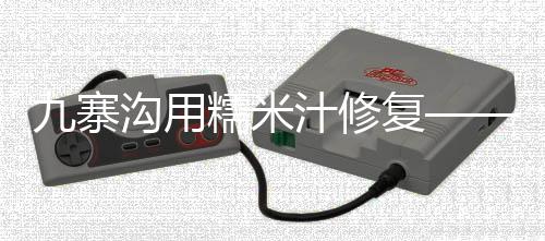 九寨溝用糯米汁修復(fù)——古老的自然保護與生態(tài)智慧融合