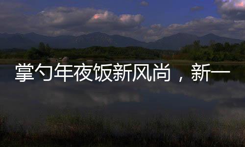 掌勺年夜飯新風(fēng)尚，新一代廚藝新星閃耀傳統(tǒng)餐桌