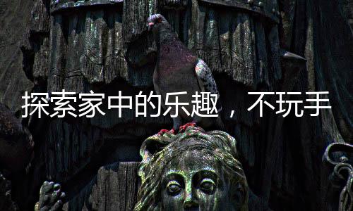 探索家中的樂趣，不玩手機的新選擇新聞熱點綜述與活動建議