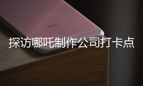 探訪哪吒制作公司打卡點(diǎn)，揭秘神話背后的創(chuàng)意工廠