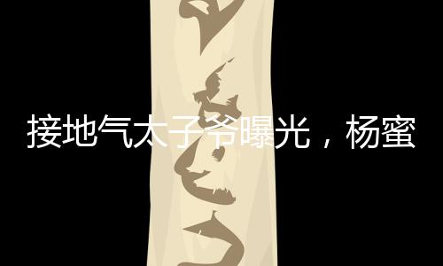 接地氣太子爺曝光，楊蜜給生三胎