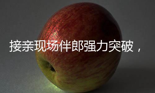 接親現(xiàn)場伴郎強力突破，新娘家門遭遇驚險一幕