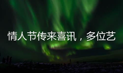 情人節(jié)傳來喜訊，多位藝人官宣結(jié)婚，共赴甜蜜人生旅程