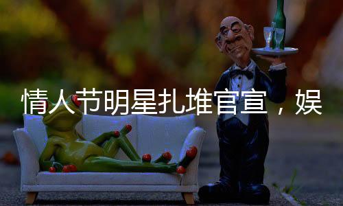 情人節(jié)明星扎堆官宣，娛樂(lè)圈掀起愛(ài)情風(fēng)暴