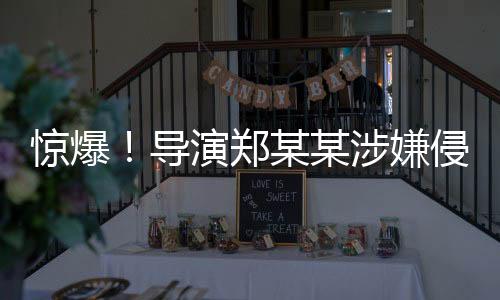 驚爆！導演鄭某某涉嫌侵害多位演員權益事件曝光